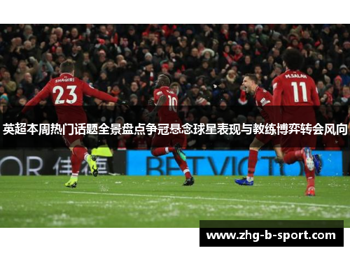 英超本周热门话题全景盘点争冠悬念球星表现与教练博弈转会风向