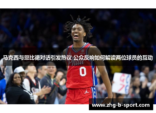 马克西与恩比德对话引发热议 公众反响如何解读两位球员的互动