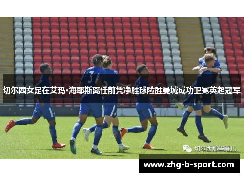 切尔西女足在艾玛·海耶斯离任前凭净胜球险胜曼城成功卫冕英超冠军