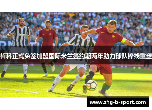 哲科正式免签加盟国际米兰签约期两年助力球队锋线重塑